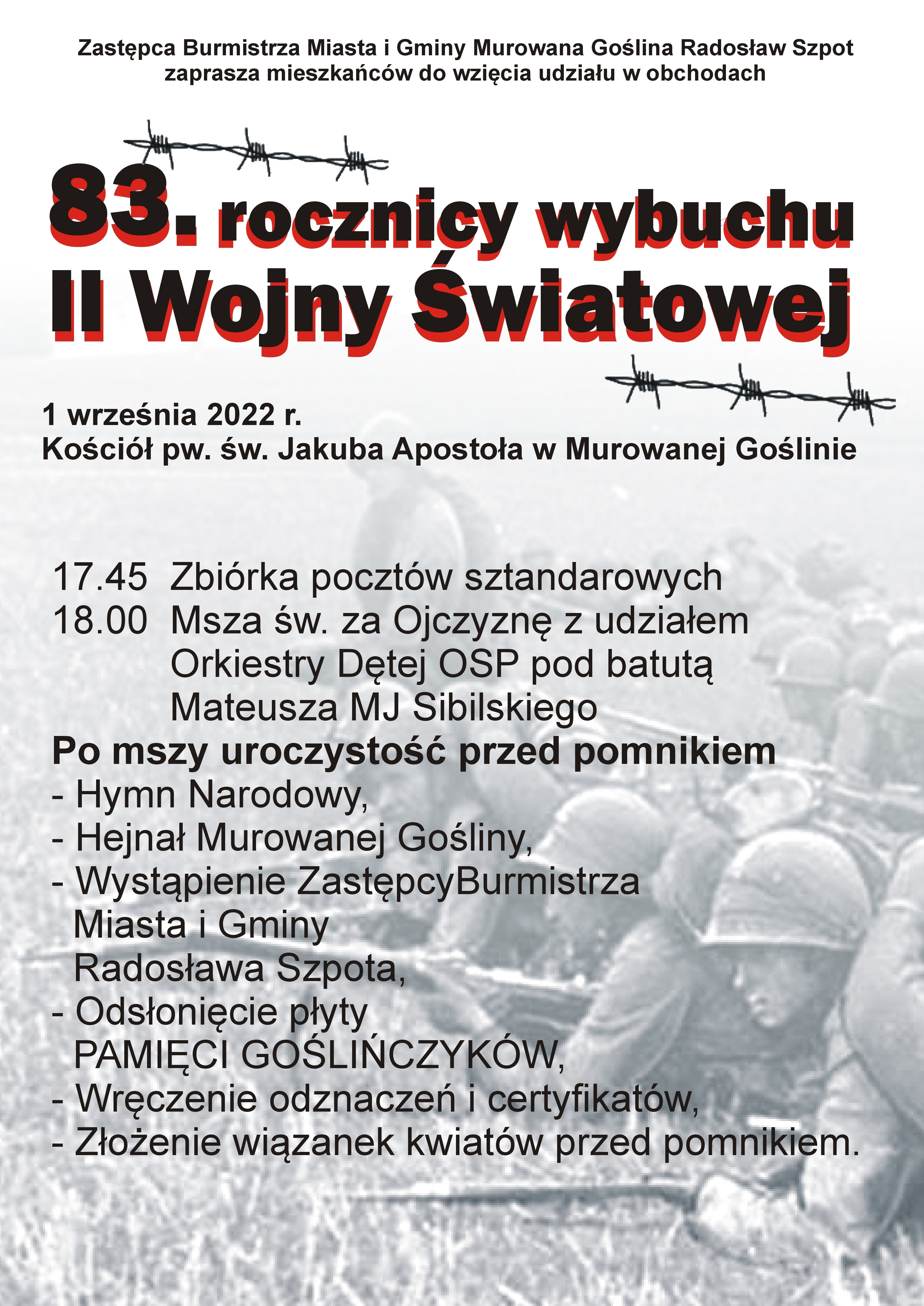 Afisz informacyjny: Zastępca Burmistrza Miasta i Gminy Murowana Goślina Radosław Szpot zaprasza mieszkańców do wzięcia udziału w obchodach 83. rocznicy wybuchu II Wojny Światowej. 1 września 2022 r. Kościół pw. św. Jakuba Apostoła w Murowanej Goślinie 17.45 zbiórka pocztów sztandarowych, 18.00 Msza św. za Ojczyznę z udziałem Orkiestry Dętej OSP pod batutą Mateusza MJ Sibilskiego. Po mszy uroczystość przed pomnikiem. Hymn Narodowy, hejnał Murowanej Gośliny, wystąpienie zastępcy burmistrza Radosława Szpota, odsłonięcie płyty Pamięci Goślińczyków, wręczenie odznaczeń i certyfikatów, złożenie wiązanek kwiatów przed pomnikiem. W tle archiwalne zdjęcie żołnierzy polskich na polu bitwy. 