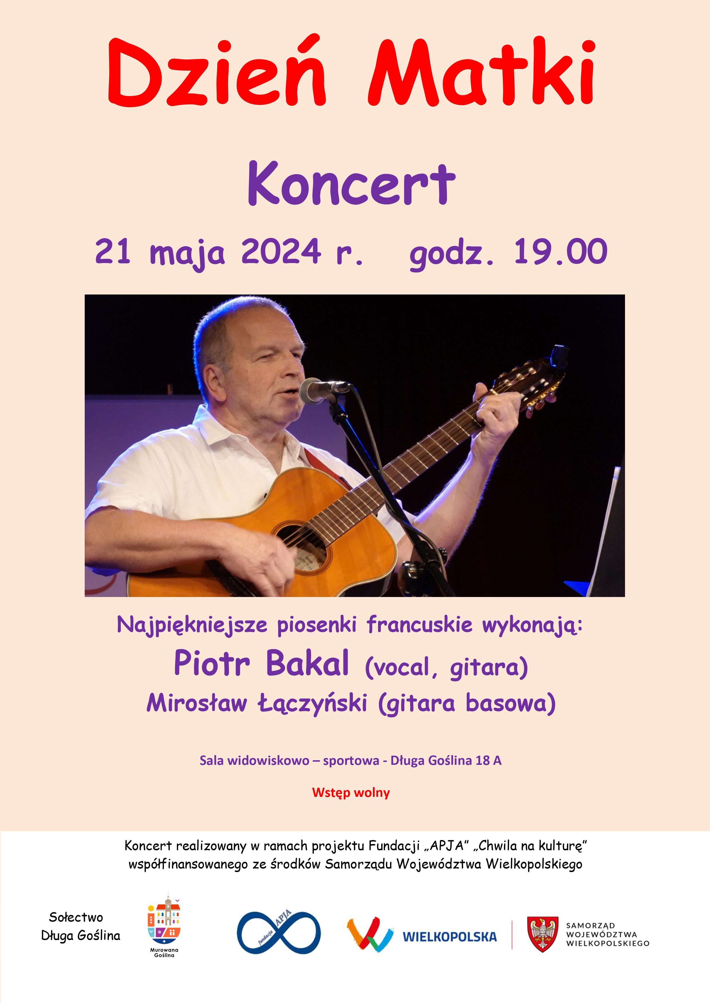 plakat wydarzenia: Dzień Matki Koncert 21 maja 2024 r. godz. 19.00 Najpiękniejsze piosenki francuskie wykonają: Piotr Bakal (vocal, gitara) Mirosław Łączyński (gitara basowa) Sala widowiskowo – sportowa - Długa Goślina 18 A Wstęp wolny  Koncert realizowany w ramach projektu Fundacji „APJA” „Chwila na kulturę” współfinansowanego ze środków Samorządu Województwa Wielkopolskiego