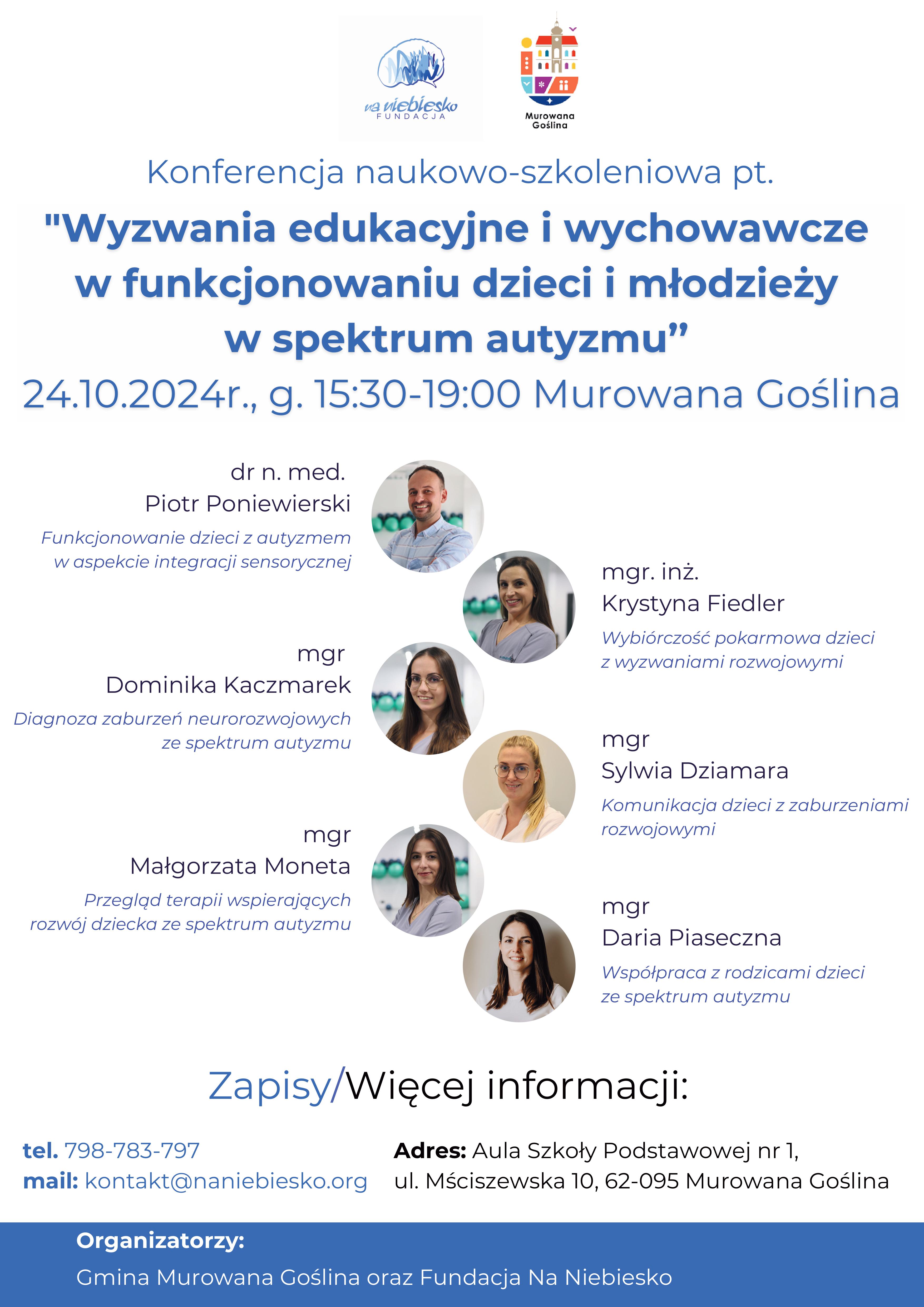 Na plakacie zdjęcia prelegentów z nazwiskami oraz treść: Konferencja naukowo-szkoleniowa pt. "Wyzwania edukacyjne i wychowawcze w funkcjonowaniu dzieci i młodzieży w spectrum autyzmu" 24.10.2024 godz.15:30-19:00, Murowana Goślina, dr n.med Piotr Poniewierski Funkcjonowanie dzieci z autyzmem w aspekcie integracji sensorycznej; mgr Dominika Kaczmarek Diagnoza zaburzeń neurorozwojowych ze spektrum autyzmu; mgr Małgorzata Moneta Przegląd terapii wspierających rozwój dziecka ze spektrum autyzmu; mgr inż. KrystynaFiedler Wybiórczość pokarmowa dzieci z wyzwaniami rozwojowymi; mgr Sylwia Dziamra Komunikacja dzieci z zaburzeniami rozwojowymi, mgr Daria Piaseczna Współpraca z rodzicami dzieci ze spektrum autyzmu. Zapisy/Więcej informacji  tel. 798-783-797, Adres: Aula Szkoły Podstawowej nr 1, ul. Mściszewska 10, Murowana Goślina