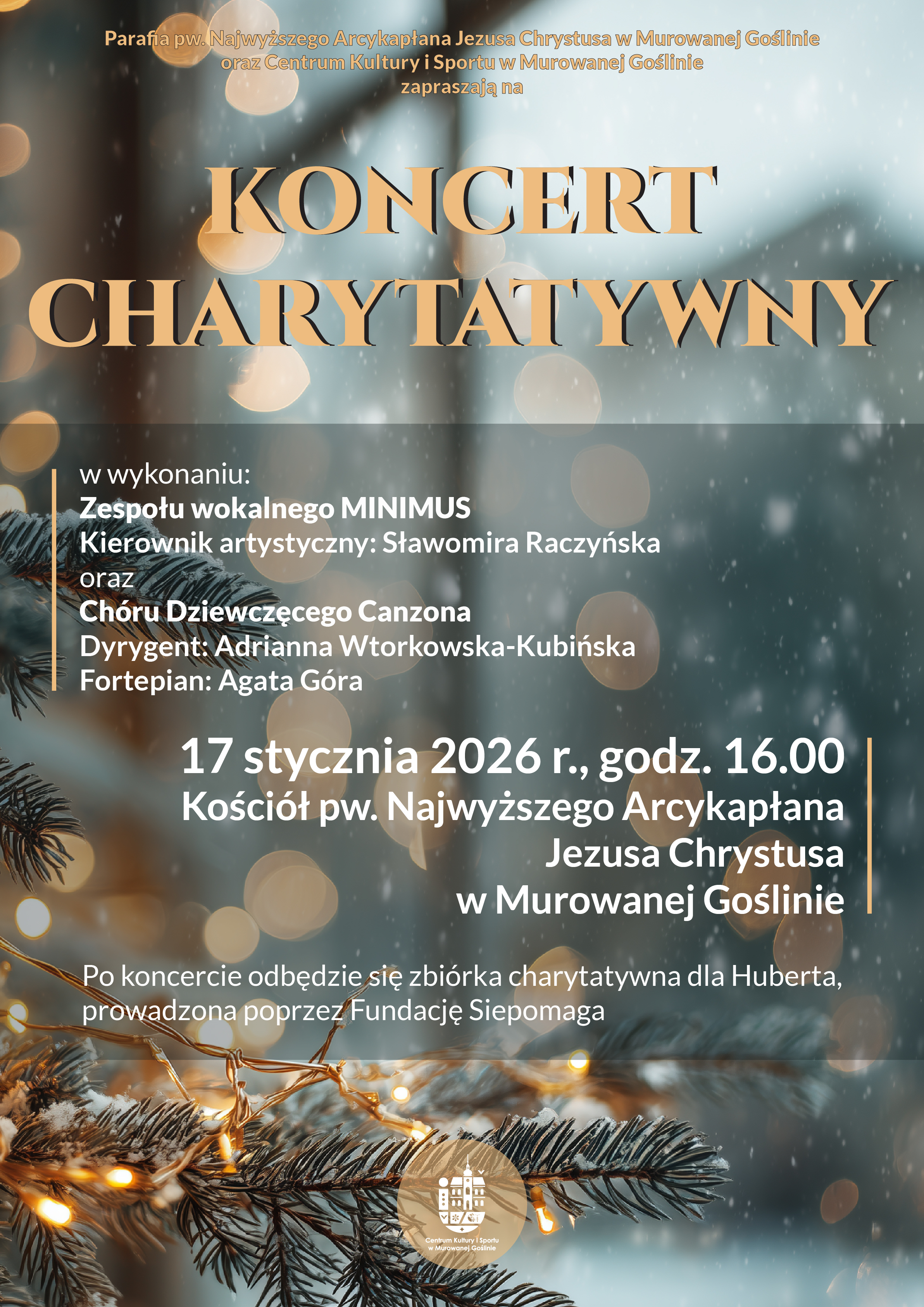Plakat informujący o koncercie charytatywnym. Na tle zimowej, świątecznej kompozycji z gałązką świerku, światełkami i delikatnym efektem śniegu widnieje duży złoty napis „Koncert Charytatywny”. Organizatorami wydarzenia są Parafia pw. Najwyższego Arcykapłana Jezusa Chrystusa w Murowanej Goślinie oraz Centrum Kultury i Sportu w Murowanej Goślinie. Koncert odbędzie się 17 stycznia 2026 roku o godzinie 16.00 w kościele pw. Najwyższego Arcykapłana Jezusa Chrystusa w Murowanej Goślinie. Wystąpią: zespół wokalny Minimus pod kierownictwem artystycznym Sławomiry Raczyńskiej oraz Chór Dziewczęcy Canzona, dyrygent Adrianna Wtorkowska-Kubińska, przy akompaniamencie fortepianu Agaty Góry. Po koncercie zaplanowana jest zbiórka charytatywna dla Huberta prowadzona przez Fundację Siepomaga. Na dole plakatu widoczny jest logotyp Centrum Kultury i Sportu w Murowanej Goślinie.