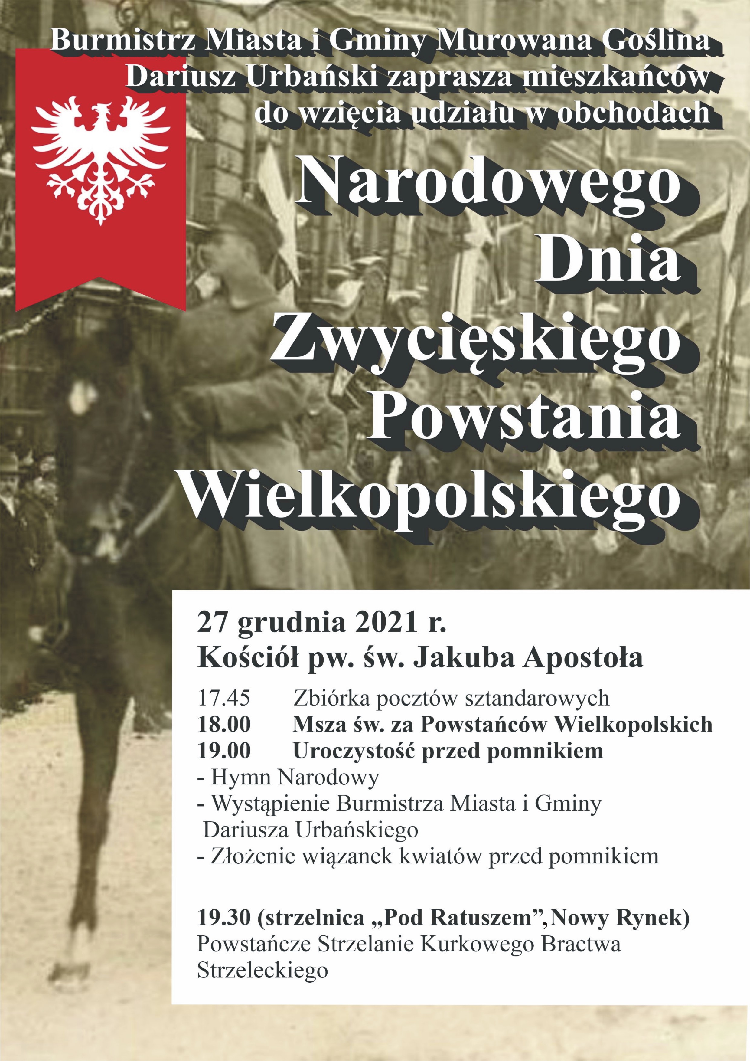 zdjęcie z czasów powstania, flagą powstańczą o treści: Burmistrz Miasta i Gminy Murowana Goślina Dariusz Urbański serdecznie zaprasza mieszkańców do wzięcia udziału w obchodach Narodowego Dnia Zwycięskiego Powstania Wielkopolskiego 27 grudnia 2021 r. Kościół pw. św. Jakuba Apostoła 17.45 Zbiórka pocztów sztandarowych ,18.00 Msza św. za Powstańców Wielkopolskich, 19.00 uroczystość przed pomnikiem  Hymn Narodowy, wystąpienie Burmistrza Miasta i Gminy Dariusza Urbańskiego, złożenie wiązanek kwiatów przed pomnikiem. 19.30 (strzelnica „Pod Ratuszem”, Nowy Rynek) Powstańcze Strzelanie Kurkowego Bractwa Strzeleckiego. 