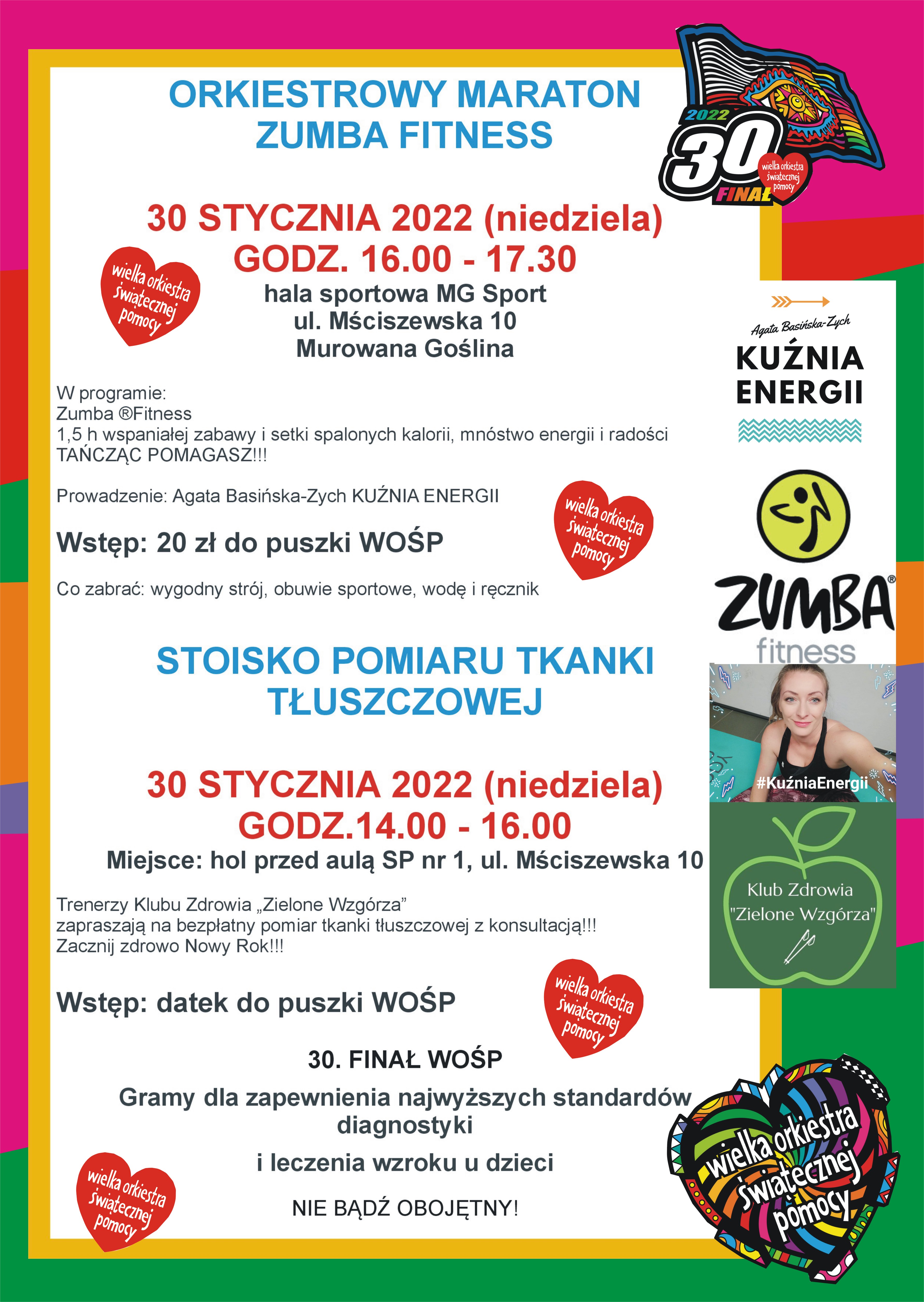 Afisz informacyjny z logo i grafikami WOŚP o treści: Orkiestrowy maraton zumba fitness 30 stycznia 2022 (niedziela) godz. 16.00 - 17.30 hala sportowa MG Sport ul. Mściszewska 10  Murowana Goślina w programie: zumbafitness 1,5 h wspaniałej zabawy i setki spalonych kalorii, mnóstwo energii i radości. Tańcząc pomagasz!!! Prowadzenie: Agata Basińska-Zych Kuźnia Energii. Wstęp: 20 zł do puszki WOŚP. Co zabrać: wygodny strój, obuwie sportowe, wodę i ręcznik. Stoisko pomiaru tkanki tłuszczowej 30 stycznia 2022 (niedziela) godz.14.00 - 16.00  Miejsce: hol przed Aulą SP nr 1, ul. Mściszewska 10. Trenerzy Klubu Zdrowia „Zielone Wzgórza” zapraszają na bezpłatny pomiar tkanki tłuszczowej z konsultacją!!! Zacznij zdrowo Nowy Rok!!! Wstęp: datek do puszki WOŚP 30.  Finał WOŚP gramy dla zapewnienia najwyższych standardów diagnostyki i leczenia wzroku u dzieci. Nie bądź obojętny!