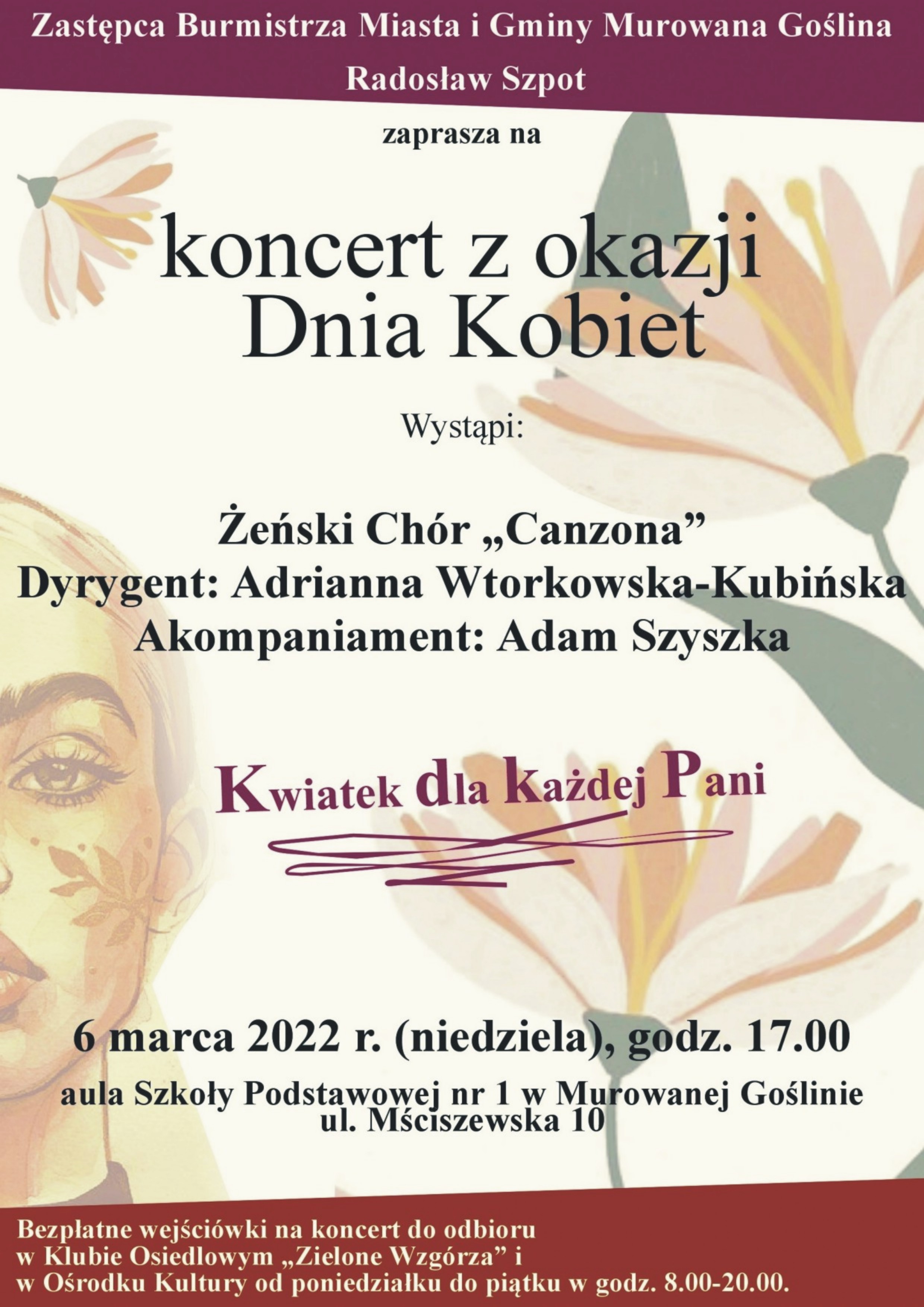 Plakat informacyjny z motywem graficznych kwiatów i twarzy kobiety o treści: Zastępca Burmistrza Miasta i Gminy Murowana Goślina Radosław Szpot zaprasza na koncert z okazji Dnia Kobiet. Wystąpi: Żeński Chór „Canzona” Dyrygent: Adrianna Wtorkowska-Kubińska. Akompaniament: Adam Szyszka. 6 marca 2022 r. (niedziela), godz. 17.00, aula Szkoły Podstawowej nr 1 w Murowanej Goślinie, ul. Mściszewska 10. Bezpłatne wejściówki na koncert do odbioru w Klubie Osiedlowym „Zielone Wzgórza” i w Ośrodku Kultury od poniedziałku do piątku w godz. 8.00-20.00. Kwiatek dla każdej Pani. 