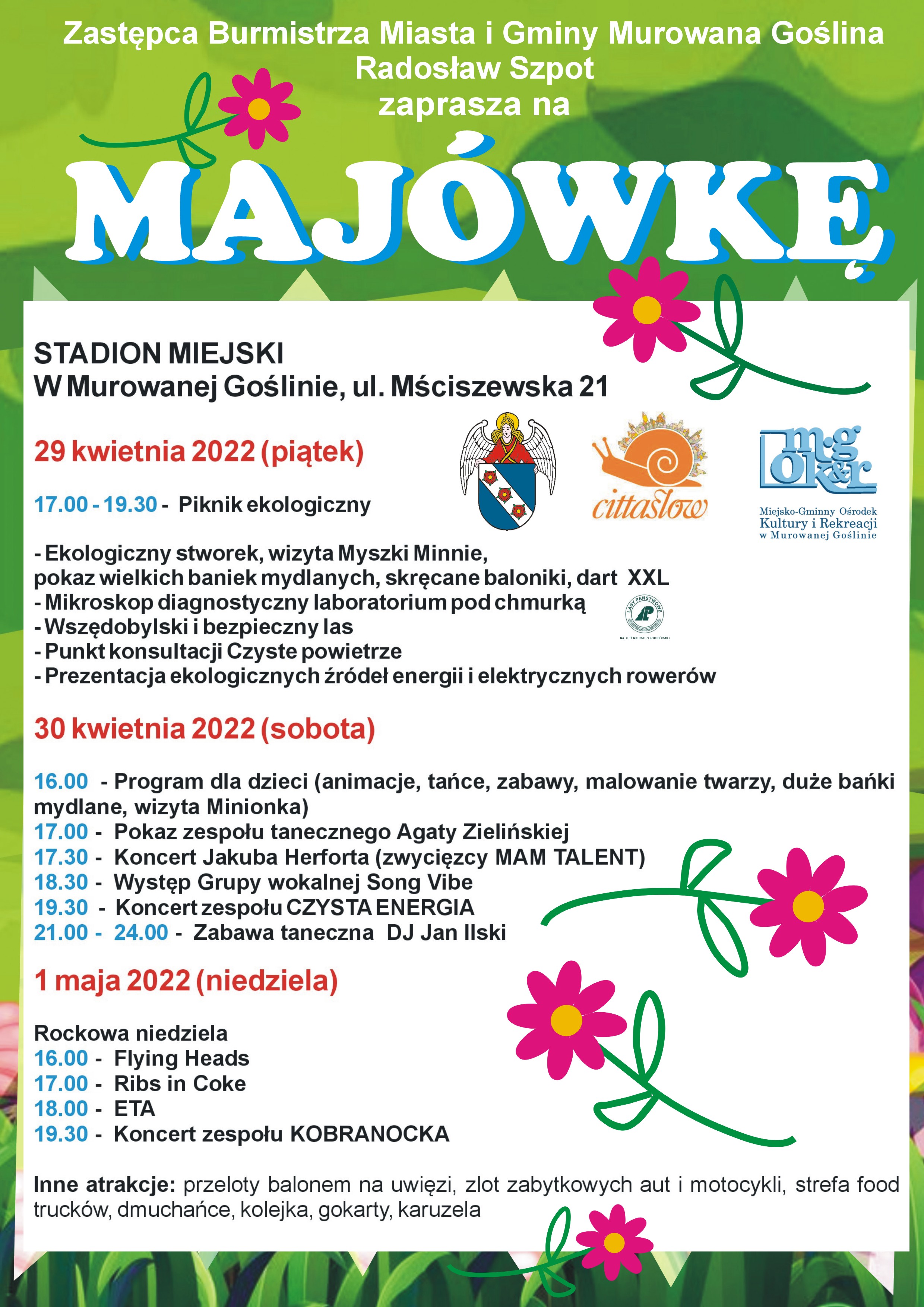 Zastępca Burmistrza Miasta i Gminy Murowana Goślina Radosław Szpot zaprasza na MAJÓWKĘ, stadion miejski w Murowanej Goślinie, ul. Mściszewska 21. 29 kwietnia 2022 (piątek). 17.00 – 19.30 Piknik ekologiczny. Stoisko Nadleśnictwo Łopuchówko. Ekologiczne źródła energii – quiz z nagrodami. Poznawanie organizmów - mikroskop diagnostyczny. „Wszędobyl i bezpieczny las”,  punkt konsultacyjny „Czyste powietrze” prezentacja kotłów na pellet i ekologicznego opału kominkowego, prezentacja elektrycznych rowerów i skuterów, konkursy i zabawy dla dzieci. 30 kwietnia 2022 (sobota). 16.00 – Program dla dzieci (animacje, tańce, zabawy, malowanie twarzy, duże bańki mydlane, wizyta Minionka), 17.00 – Pokaz zespołu tanecznego Agaty Zielińskiej, 17.30 – Koncert Jakuba Herforta (zwycięzcy MAM TALENT),18.30 – Występ Grupy wokalnej Song Vibe, 19.30 – Koncert zespołu CZYSTA ENERGIA, 21.00 –  24.00 Zabawa taneczna – DJ Jan Ilski 1 maja 2022 (niedziela) Rockowa niedziela, 16.00 Flying Heads 17.00 Ribs in Coke 18.