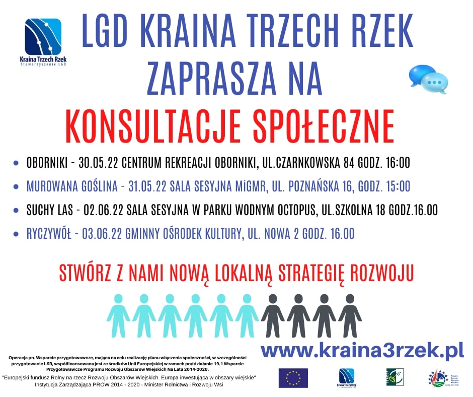 LGD KRAINA TRZECH RZEK ZAPRASZA NA KONSULTACJE SPOŁECZNE • OBORNIKI - 30.05.22 CENTRUM REKREACJI OBORNIKI, UL.CZARNKOWSKA 84 GODZ. 16:00 • MUROWANA GOŚLINA - 31.05.22 SALA SESYJNA MIGMR, UL. POZNAŃSKA 16, GODZ. 15:00 • SUCHY LAS - 02.06.22 SALA SESYJNA W PARKU WODNYM OCTOPUS, UL.SZKOLNA 18 GODZ.16.00 • RYCZYWÓŁ- 03.06.22 GMINNY OŚRODEK KULTURY, UL. NOWA 2 GODZ. 16.00 STWÓRZ Z NAMI NOWĄ LOKALNĄ STRATEGIĘ ROZWOJU www.kraina3rzek.pl Operacja pn. Wsparcie przygotowawcze, mająca na celu realizację planu włączenia społeczności, w szczególności przygotowanie LSR, współfinansowana jest ze środków Unii Europejskiej w ramach poddziałanie 19.1 Wsparcie Przygotowawcze Programu Rozwoju Obszarów Wiejskich Na Lata 2014-2020. "Europejski fundusz Rolny na rzecz Rozwoju Obszarów Wiejskich. Europa inwestująca w obszary wiejskie" Instytucja Zarządzająca PROW 2014-2020 - Minister Rolnictwa i Rozwoju Wsi